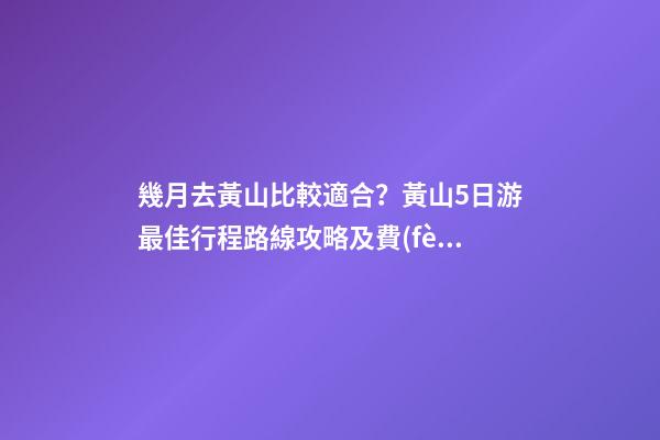 幾月去黃山比較適合？黃山5日游最佳行程路線攻略及費(fèi)用，看完不后悔